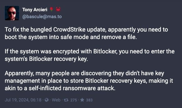 Screenshot showing Tony Arcieri post on twitter "To fix the bungled CrowdStrike update, apparently you need to boot the system into safe mode and remove a file.if the system was encrypted with Bitlocker, you need to enter the system's Bitlocker recovery key.Apparently, many people are discovering they didn't have key management in place to store Bitlocker recovery keys, making it akin to a self-inflicted ransomware attack."